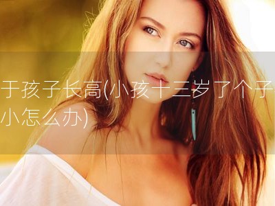 关于孩子长高(小孩十三岁了个子很矮小怎么办)