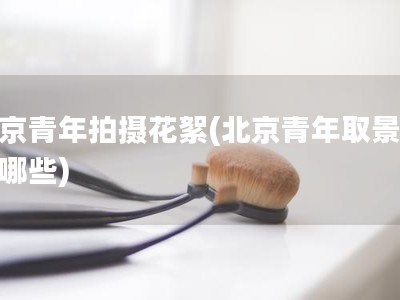 北京青年拍摄花絮(北京青年取景地有哪些)