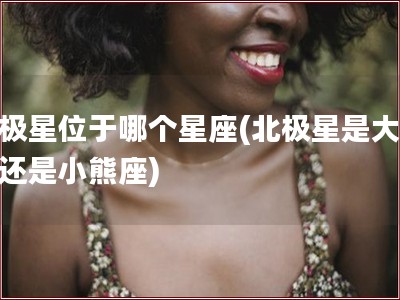 北极星位于哪个星座(北极星是大熊座还是小熊座)