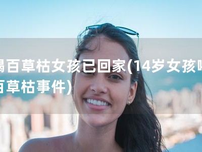 喝百草枯女孩已回家(14岁女孩喝百草枯事件)