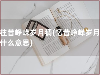 忆往昔峥嵘岁月稠(忆昔峥嵘岁月稠是什么意思)