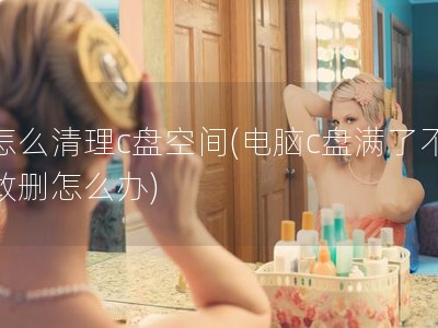 怎么清理c盘空间(电脑c盘满了不敢删怎么办)