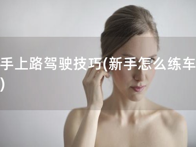 新手上路驾驶技巧(新手怎么练车上路)
