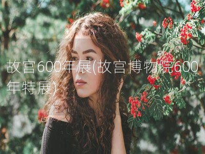 故宫600年展(故宫博物院600年特展)