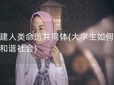构建人类命运共同体(大学生如何构建和谐社会)