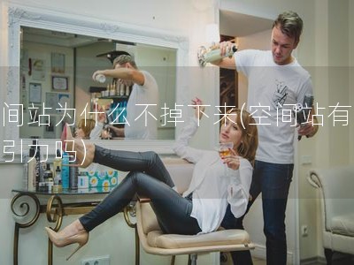 空间站为什么不掉下来(空间站有地球引力吗)