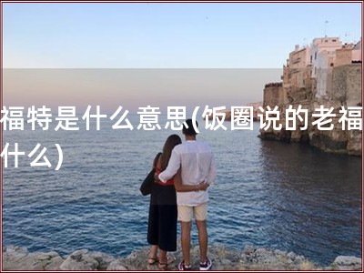 老福特是什么意思(饭圈说的老福特是什么)