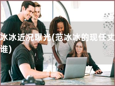 范冰冰近况曝光(范冰冰的现任丈夫是谁)