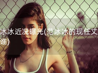 范冰冰近况曝光(范冰冰的现任丈夫是谁)