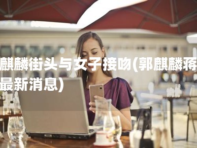 郭麒麟街头与女子接吻(郭麒麟蒋依依最新消息)