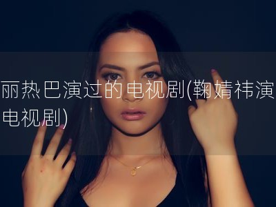 迪丽热巴演过的电视剧(鞠婧祎演过的电视剧)