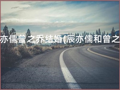 辰亦儒曾之乔结婚(辰亦儒和曾之乔)