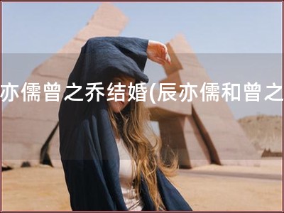 辰亦儒曾之乔结婚(辰亦儒和曾之乔)