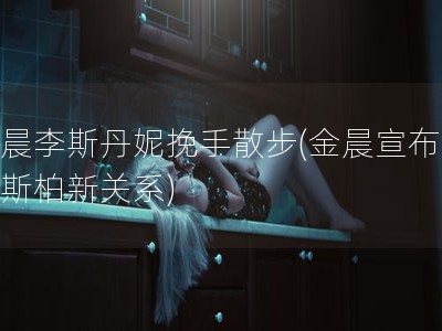 金晨李斯丹妮挽手散步(金晨宣布与卡斯柏新关系)